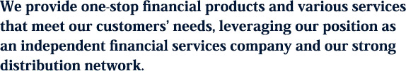 We provide one-stop financial products and various services that meet our customers‘ needs, leveraging our position as an independent financial services company and our strong distribution network.