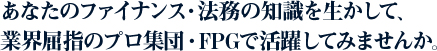 あなたのファイナンス・法務の知識を生かして、業界屈指のプロ集団・FPGで活躍してみませんか。